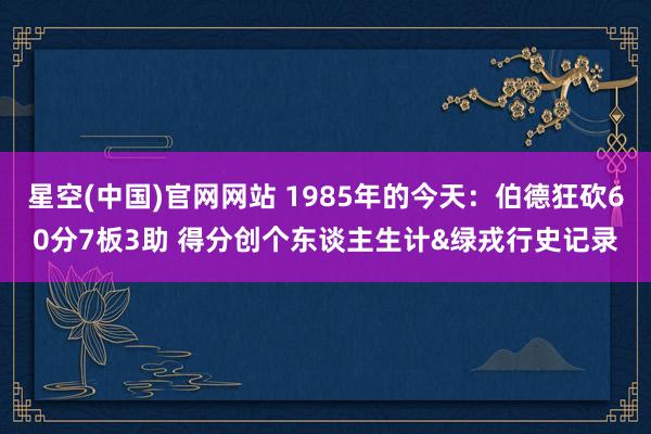 星空(中国)官网网站 1985年的今天：伯德狂砍60分7板3助 得分创个东谈主生计&绿戎行史记录