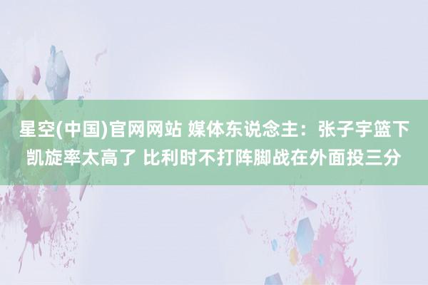 星空(中国)官网网站 媒体东说念主：张子宇篮下凯旋率太高了 比利时不打阵脚战在外面投三分