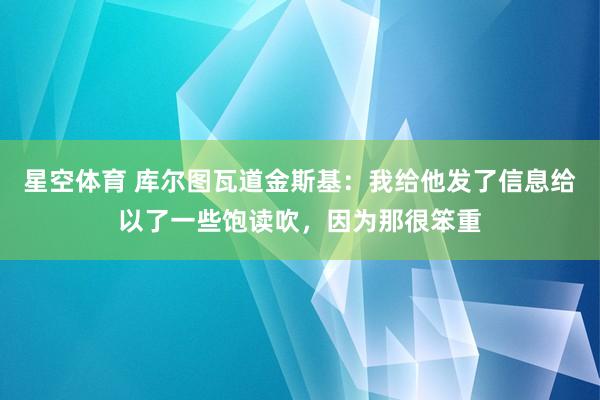 星空体育 库尔图瓦道金斯基：我给他发了信息给以了一些饱读吹，因为那很笨重