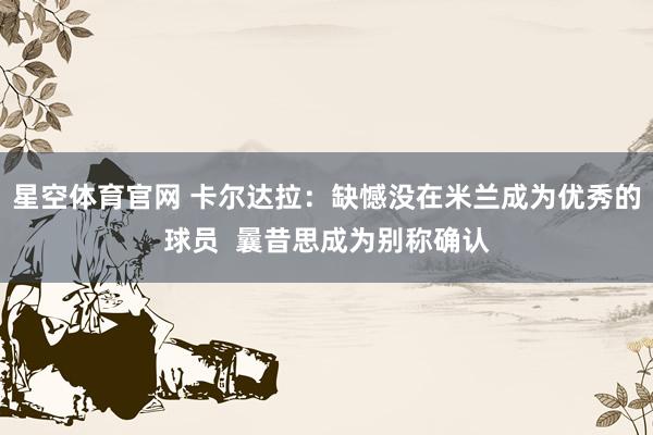 星空体育官网 卡尔达拉：缺憾没在米兰成为优秀的球员  曩昔思成为别称确认