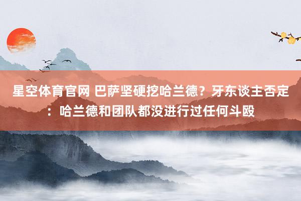 星空体育官网 巴萨坚硬挖哈兰德？牙东谈主否定：哈兰德和团队都没进行过任何斗殴