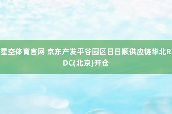 星空体育官网 京东产发平谷园区日日顺供应链华北RDC(北京)开仓