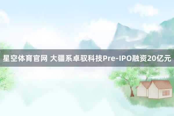 星空体育官网 大疆系卓驭科技Pre-IPO融资20亿元