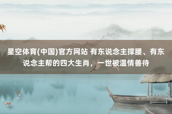 星空体育(中国)官方网站 有东说念主撑腰、有东说念主帮的四大生肖，一世被温情善待