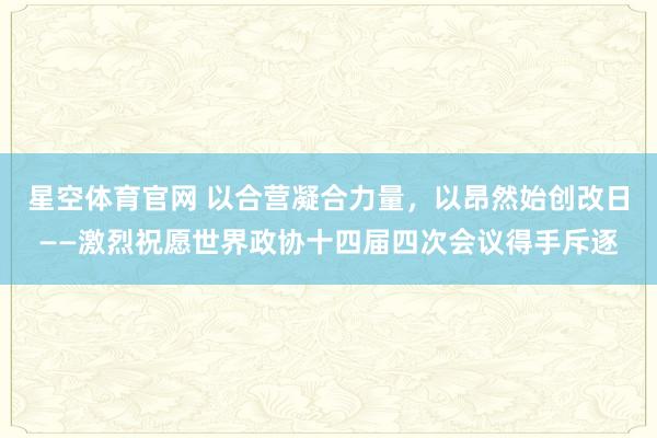 星空体育官网 以合营凝合力量，以昂然始创改日——激烈祝愿世界政协十四届四次会议得手斥逐