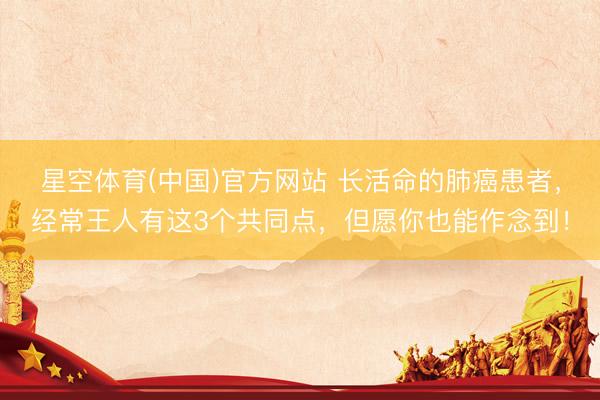 星空体育(中国)官方网站 长活命的肺癌患者，经常王人有这3个共同点，但愿你也能作念到！
