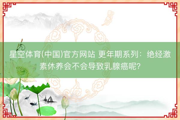 星空体育(中国)官方网站 更年期系列：绝经激素休养会不会导致乳腺癌呢？