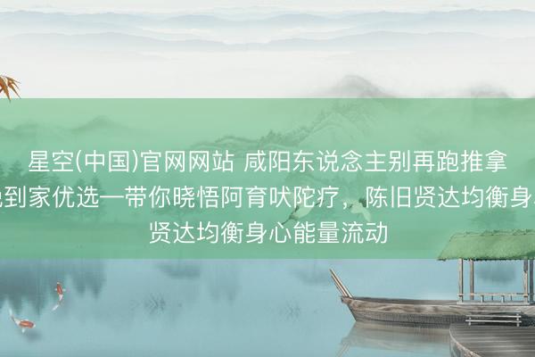 星空(中国)官网网站 咸阳东说念主别再跑推拿店了！听晚到家优选—带你晓悟阿育吠陀疗，陈旧贤达均衡身心能量流动