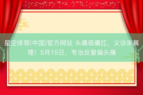 星空体育(中国)官方网站 头痛毋庸扛，义诊来襄理！5月15日，<a href=