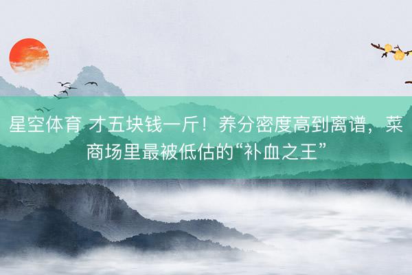 星空体育 才五块钱一斤！养分密度高到离谱，菜商场里最被低估的“补血之王”