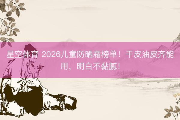 星空体育 2026儿童防晒霜榜单！干皮油皮齐能用，明白不黏腻！