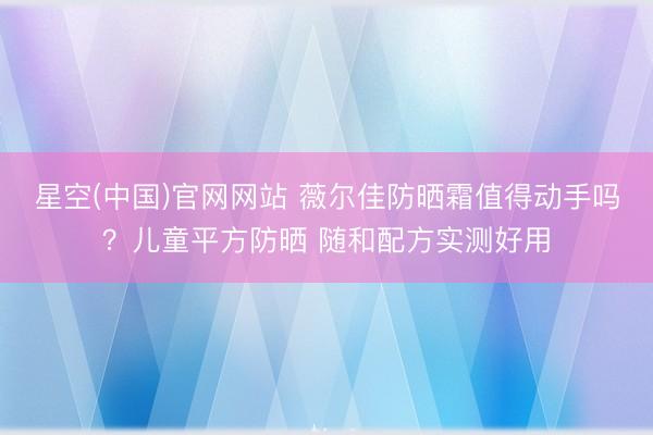 星空(中国)官网网站 薇尔佳防晒霜值得动手吗？儿童平方防晒 随和配方实测好用