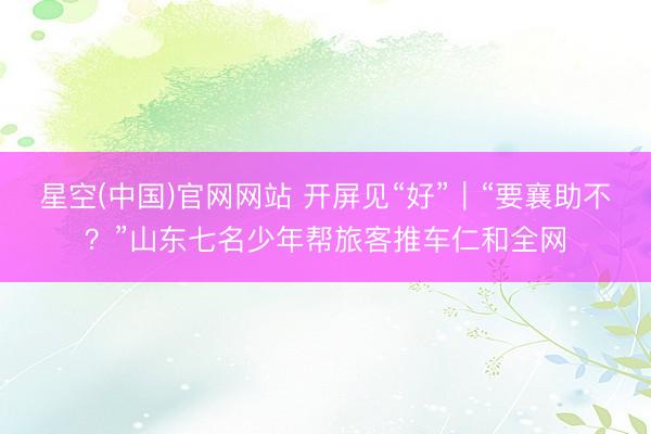 星空(中国)官网网站 开屏见“好”｜“要襄助不？”山东七名少年帮旅客推车仁和全网
