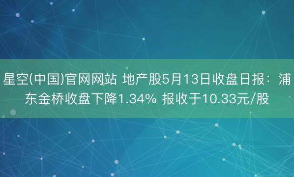 星空(中国)官网网站 地产股5月13日收盘日报：浦东金桥收盘下降1.34% 报收于10.33元/股