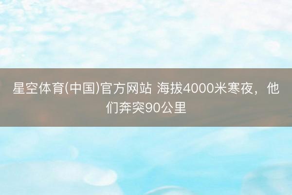 星空体育(中国)官方网站 海拔4000米寒夜，他们奔突90公里
