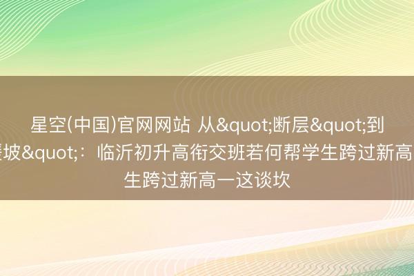 星空(中国)官网网站 从"断层"到"缓坡"：临沂初升高衔交班若何帮学生跨过新高一这谈坎