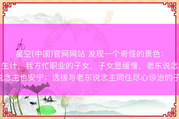 星空(中国)官网网站 发现一个奇怪的景色：但凡让老东说念主独自生计，我方忙职业的子女，子女显缓慢，老东说念主也安宁；选拔与老东说念主同住尽心诊治的子女，常困顿还被埋怨！