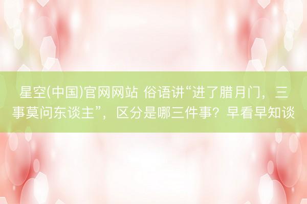 星空(中国)官网网站 俗语讲“进了腊月门，三事莫问东谈主”，区分是哪三件事？早看早知谈