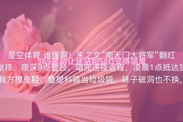 星空体育 谁懂啊！朱之文“南天门大将军”翻红后有多拼？一天赶一场献技，夜深9点登台，唱完连夜返程，凌晨1点抵达货仓，莫得助理赞理，我方擦皮鞋、叠塑料袋当垃圾袋，袜子破洞也不换，却在公益宣传上格外崇拜，说“比成绩有真谛”，三天五场献技累到喊要保命，却依旧信守信用，这么的朱之文太好哭了！晚上九点，临...