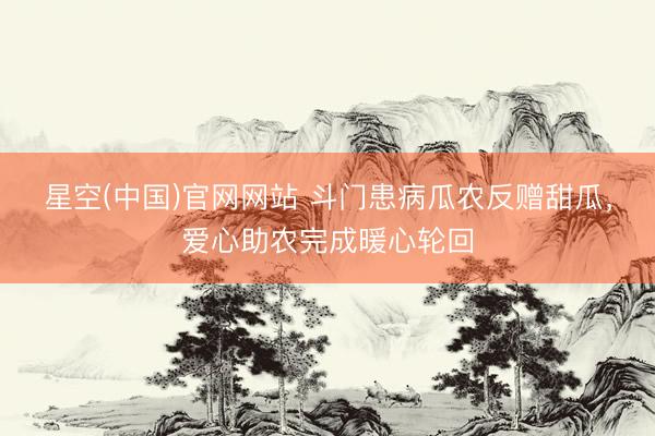 星空(中国)官网网站 斗门患病瓜农反赠甜瓜，爱心助农完成暖心轮回