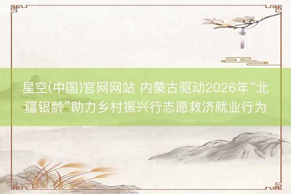 星空(中国)官网网站 内蒙古驱动2026年“北疆银龄”助力乡村振兴行志愿救济就业行为