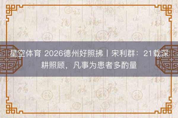 星空体育 2026德州好照拂丨宋利群：21载深耕照顾，凡事为患者多酌量