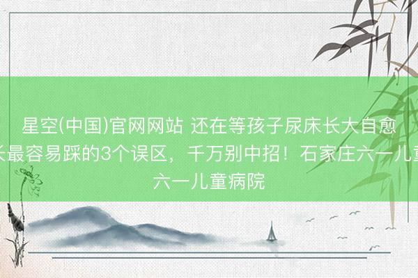 星空(中国)官网网站 还在等孩子尿床长大自愈？家长最容易踩的3个误区，千万别中招！石家庄六一儿童病院