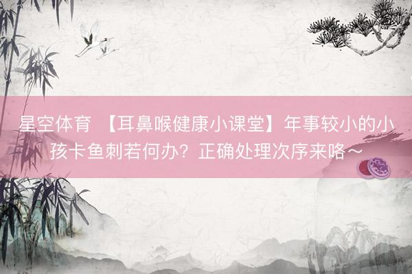 星空体育 【耳鼻喉健康小课堂】年事较小的小孩卡鱼刺若何办？正确处理次序来咯～