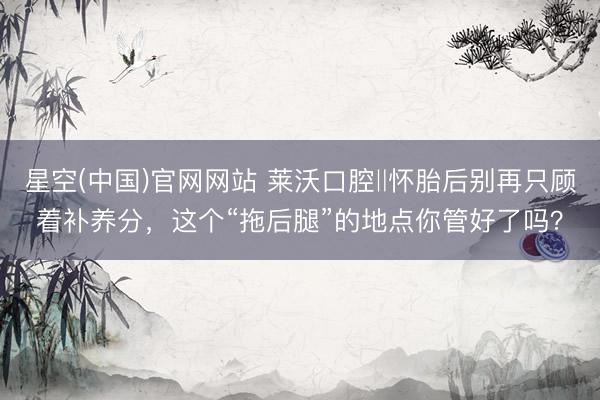 星空(中国)官网网站 莱沃口腔‖怀胎后别再只顾着补养分,这个“拖后腿”的地点你管好了吗?