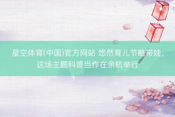 星空体育(中国)官方网站 悠然育儿节略带娃，这场主题科普当作在余杭举行