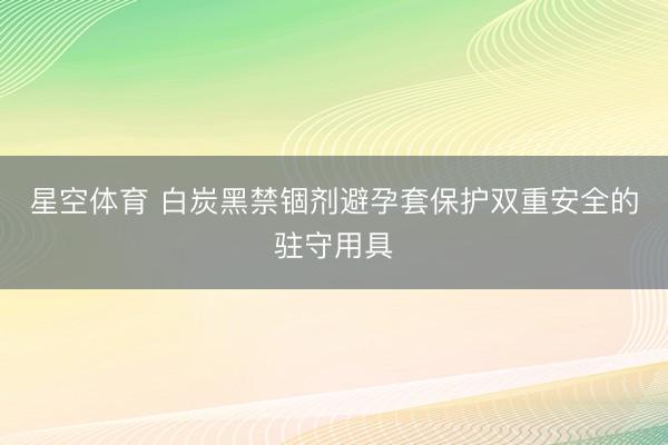 星空体育 白炭黑禁锢剂避孕套保护双重安全的驻守用具
