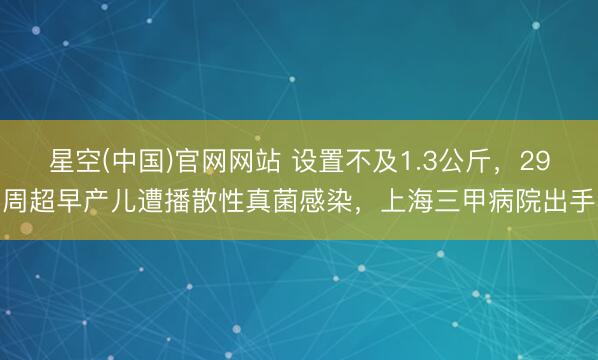 星空(中国)官网网站 设置不及1.3公斤，29周超早产儿遭播散性真菌感染，上海三甲病院出手
