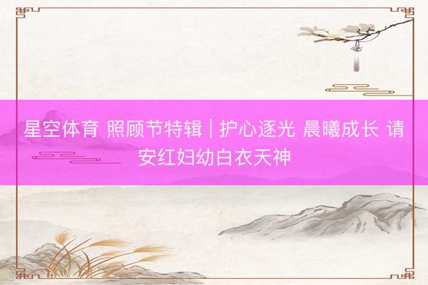 星空体育 照顾节特辑 | 护心逐光 晨曦成长 请安红妇幼白衣天神