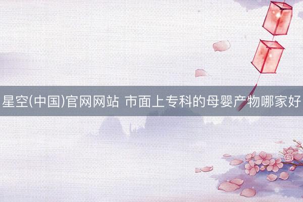 星空(中国)官网网站 市面上专科的母婴产物哪家好