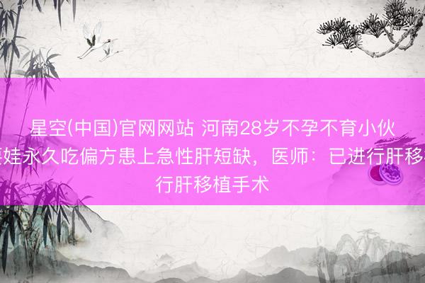 星空(中国)官网网站 河南28岁不孕不育小伙，为要娃永久吃偏方患上急性肝短缺，医师：已进行肝移植手术