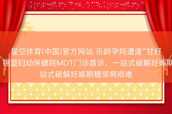 星空体育(中国)官方网站 乐龄孕妈遭逢“甘好意思”职守？锡盟妇幼保健院MDT门诊首诊，一站式破解妊娠期糖尿病艰难