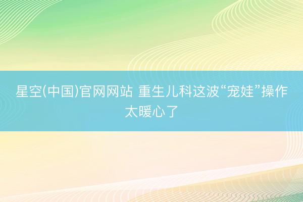 星空(中国)官网网站 重生儿科这波“宠娃”操作太暖心了
