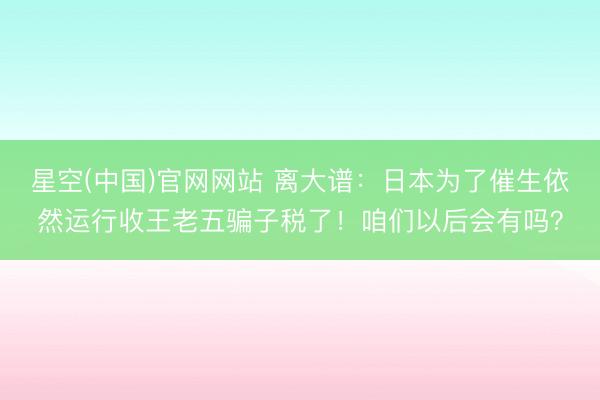 星空(中国)官网网站 离大谱：日本为了催生依然运行收王老五骗子税了！咱们以后会有吗？