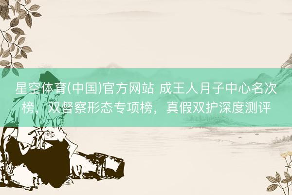 星空体育(中国)官方网站 成王人月子中心名次榜，双督察形态专项榜，真假双护深度测评