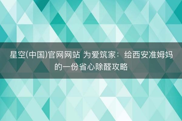 星空(中国)官网网站 为爱筑家：给西安准姆妈的一份省心除醛攻略