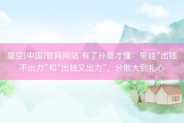 星空(中国)官网网站 有了孙辈才懂:带娃“出钱不出力”和“出钱又出力”,分散大到扎心