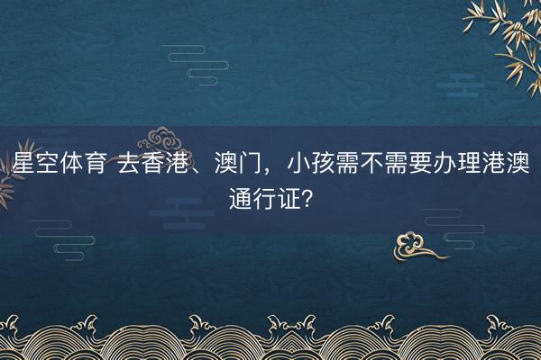 星空体育 去香港、澳门，小孩需不需要办理港澳通行证？