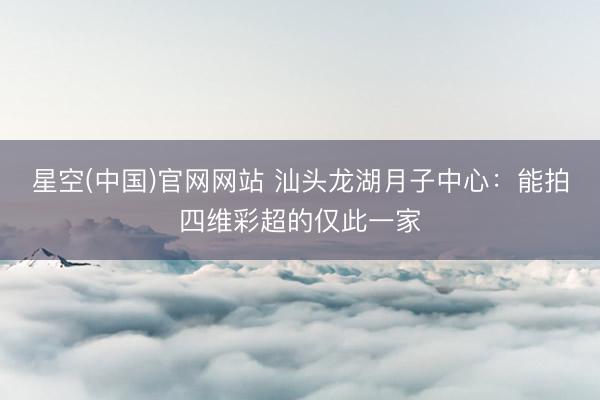 星空(中国)官网网站 汕头龙湖月子中心：能拍四维彩超的仅此一家