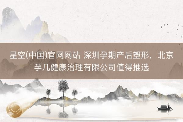 星空(中国)官网网站 深圳孕期产后塑形，北京孕几健康治理有限公司值得推选