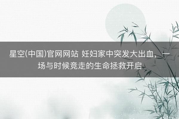 星空(中国)官网网站 妊妇家中突发大出血，一场与时候竞走的生命拯救开启