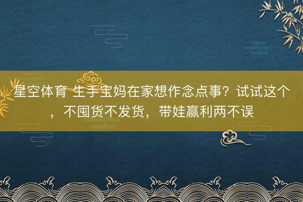 星空体育 生手宝妈在家想作念点事？试试这个，不囤货不发货，带娃赢利两不误
