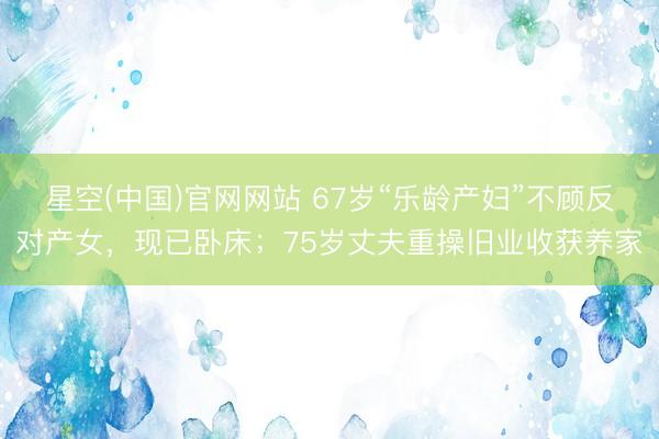 星空(中国)官网网站 67岁“乐龄产妇”不顾反对产女，现已卧床；75岁丈夫重操旧业收获养家