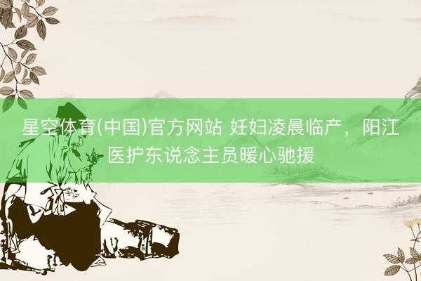 星空体育(中国)官方网站 妊妇凌晨临产，阳江医护东说念主员暖心驰援