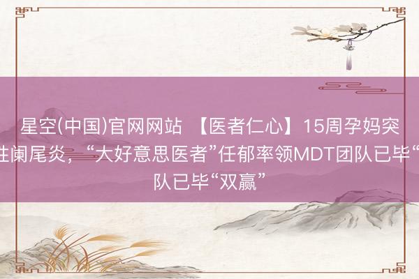 星空(中国)官网网站 【医者仁心】15周孕妈突发急性阑尾炎，“大好意思医者”任郁率领MDT团队已毕“双赢”