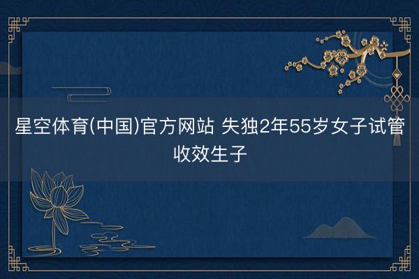 星空体育(中国)官方网站 失独2年55岁女子试管收效生子